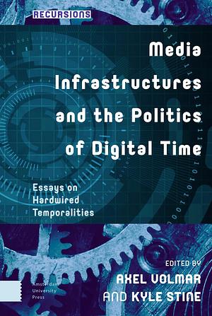 Media Infrastructures and the Politics of Digital Time: Essays on Hardwired Temporalities by Kyle Stine, Axel Volmar