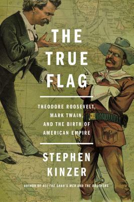 The True Flag: Theodore Roosevelt, Mark Twain, and the Birth of American Empire by Stephen Kinzer