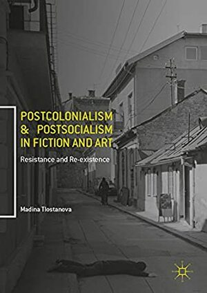 Postcolonialism and Postsocialism in Fiction and Art: Resistance and Re-existence by Madina Tlostanova