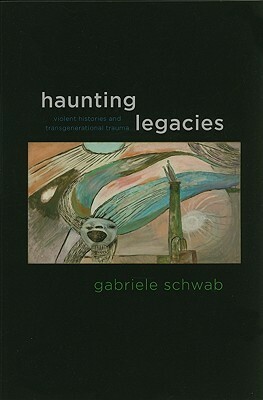 Haunting Legacies: Violent Histories and Transgenerational Trauma by Gabriele Schwab