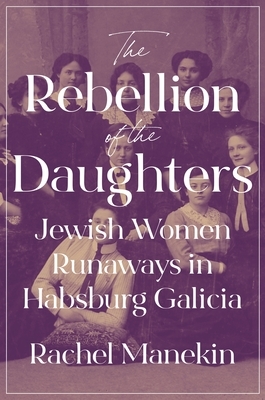 The Rebellion of the Daughters: Jewish Women Runaways in Habsburg Galicia by Rachel Manekin
