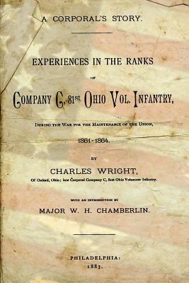 A Corporal's Story: Experiences in the Ranks of Company C. 81st Ohio Vol. Infantry, During the War for the Maintenance of the Union, 1861- by Charles Wright
