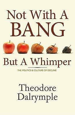 Not With A Bang But A Whimper: The Politics And Culture Of Decline by Theodore Dalrymple, Theodore Dalrymple