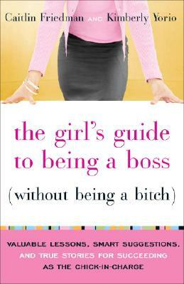 The Girl's Guide to Being a Boss Without Being a Bitch: Valuable Lessons, Smart Suggestions, and True Stories for Succeeding as the Chick-In-Charge by Caitlin Friedman, Kimberly Yorio