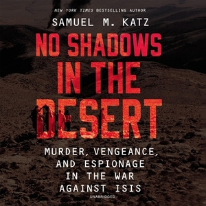 No Shadows in the Desert: Murder, Vengeance, and Espionage in the War Against Isis by Samuel M. Katz