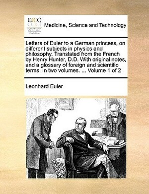 Letters of Euler to a German Princess, on Different Subjects in Physics and Philosophy. Translated from the French by Henry Hunter, D.D. with Original Notes, and a Glossary of Foreign and Scientific Terms. in Two Volumes. ... Volume 1 of 2 by Leonhard Euler