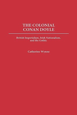 The Colonial Conan Doyle: British Imperialism, Irish Nationalism, and the Gothic by Catherine Wynne