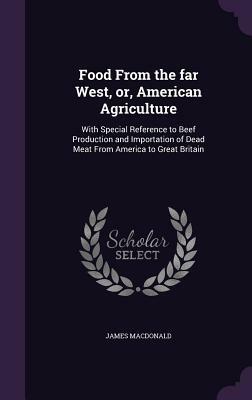 Food from the Far West: American Agriculture with Special Reference to Beef Production & Importation of Dead Meat from America to Great Britai by James MacDonald