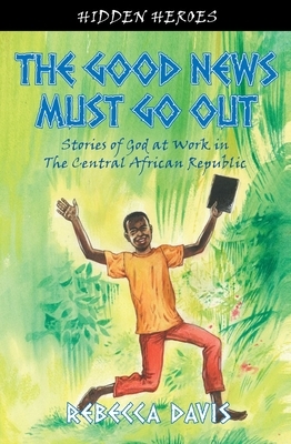 The Good News Must Go Out: True Stories of God at Work in the Central African Republic by Rebecca Davis