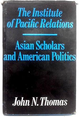 The Institute of Pacific Relations: Asian Scholars and American Politics by John N. Thomas