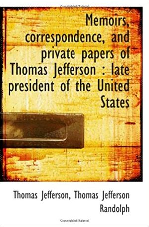 Memoirs, Correspondence, And Private Papers Of Thomas Jefferson:Late President Of The United State by Thomas Jefferson Randolph, Thomas Jefferson