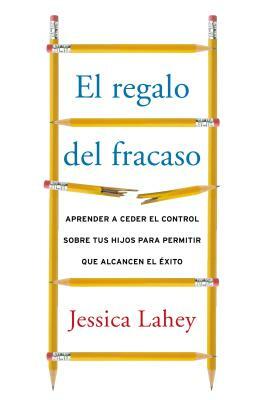 Regalo del Fracaso: Aprender a Ceder El Control Sobre Tus Hijos Para Permitir Que Alcancen El Éxito by Jessica Lahey