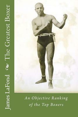 The Greatest Boxer: An Objective Ranking of the Top Boxers by James LaFond