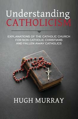 Understanding Catholicism: Explanations of the Catholic Church for Non-Catholic Christians and Fallen Away Catholics by Hugh Murray