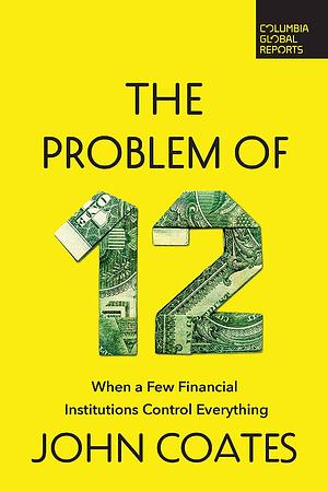 The Problem of 12: When a Few Financial Institutions Control Everything by John Coates