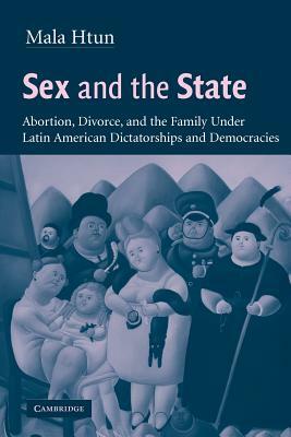 Sex and the State: Abortion, Divorce, and the Family Under Latin American Dictatorships and Democracies by Htun Mala, Mala Htun, Mala Nani Htun