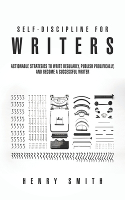 Self-Discipline for Writers: Actionable Strategies to Write Regularly, Publish Prolifically, and Become a Successful Writer by Henry Smith