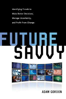 Future Savvy: Identifying Trends to Make Better Decisions, Manage Uncertainty, and Profit from Change by Adam Gordon