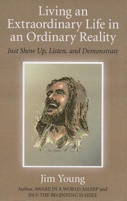 Living an Extraordinary Life in an Ordinary Reality: Just Show Up, Listen, and Demonstrate by Jim Young