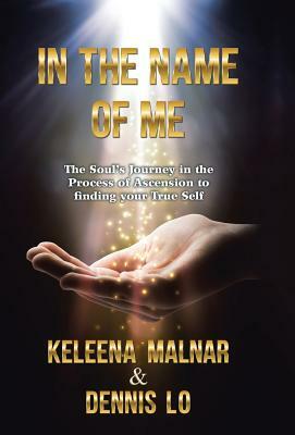 In the Name of Me: The Soul's Journey in the Process of Ascension to Finding Your True Self by Dennis Lo, Keleena Malnar