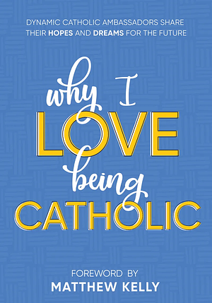 Why I Love Being Catholic: Dynamic Catholic Ambassadors Share Their Hopes and Dreams for the Future by Dynamic Catholic, Matthew Kelly