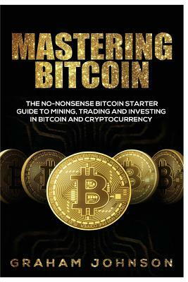 Mastering Bitcoin: The No-Nonsense Bitcoin Starter Guide to Mining, Trading and Investing in Bitcoin and Cryptocurrency by Graham Johnson