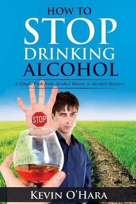 How to Stop Drinking Alcohol: A Simple Path from Alcohol Misery to Alcohol Mastery by Kevin O'Hara