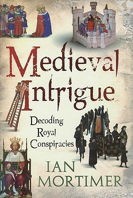 Medieval Intrigue: Decoding Royal Conspiracies by Ian Mortimer