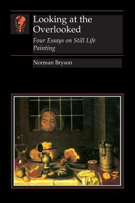Looking at the Overlooked: Four Essays on Still Life Painting by Norman Bryson