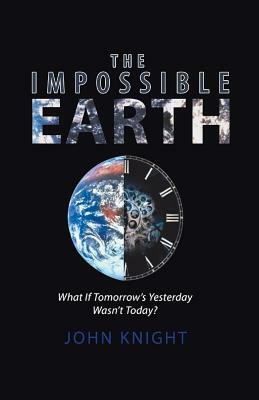 The Impossible Earth: What If Tomorrow'S Yesterday Wasn'T Today? by John Knight