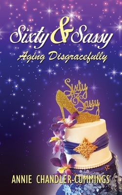 Sixty & Sassy: Aging Disgracefully by Annie Chandler-Cummings