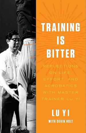 Training is Bitter: Reflections on Life, Effort, and Acrobatics With Master Trainer Lu Yi by Devin Holt, Lu Yi