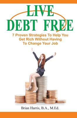 Live Debt Free: 7 Proven Strategies To Help You Get Rich Without Having To Change Your Job by Brian Harris