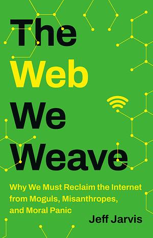  The Web We Weave: Why We Must Reclaim the Internet from Moguls, Misanthropes, and Moral Panic by Jeff Jarvis