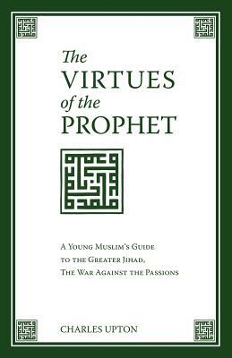 The Virtues of the Prophet: A Young Muslim's Guide to the Greater Jihad, the War Against the Passions by Charles Upton