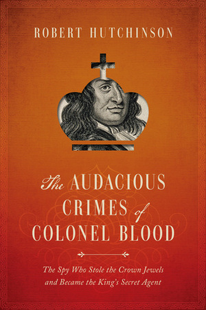 The Audacious Crimes of Colonel Blood: The Spy Who Stole the Crown Jewels and Became the King's Secret Agent by Robert Hutchinson