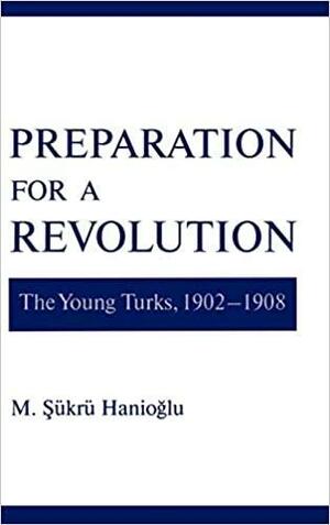 Preparation for a Revolution: The Young Turks, 1902-1908 by M. Şükrü Hanioğlu