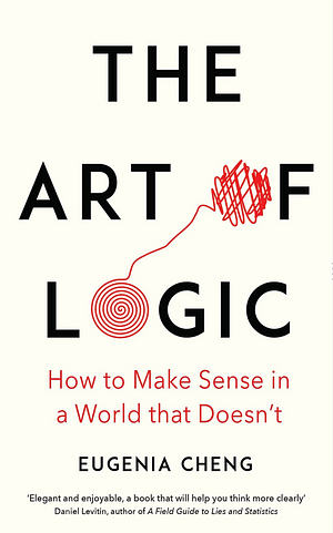 The Art of Logic: How to Make Sense in a World that Doesn't by Eugenia Cheng