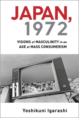 Japan, 1972: Visions of Masculinity in an Age of Mass Consumerism by Yoshikuni Igarashi