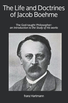 The Life and Doctrines of Jacob Boehme: The God-taught Philosopher: an Introduction to the Study of His works by Franz Hartmann