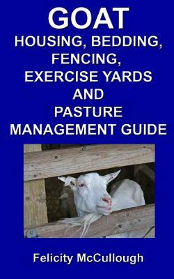 Goat Housing, Bedding, Fencing, Exercise Yards And Pasture Management Guide: Goat Knowledge by Felicity McCullough