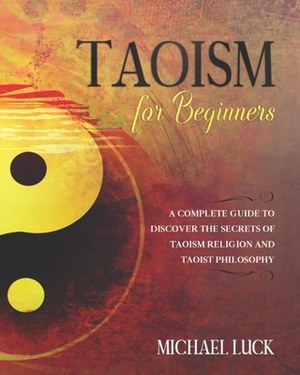 Taoism for Beginners: A Complete Guide to Discover the Secrets of Taoism Religion and Taoist Philosophy by Michael Luck
