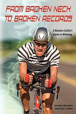 From Broken Neck to Broken Records: A Masters Cyclist's Guide to Winning by Sandy Scott, Rose Marie Ray