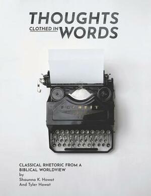 Thoughts Clothed in Words: Classical Rhetoric from a Biblical Worldview by Tyler Howat, Shaunna K. Howat