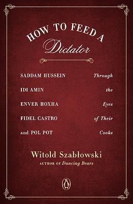 How to Feed a Dictator: Saddam Hussein, Idi Amin, Enver Hoxha, Fidel Castro, and Pol Pot Through the Eyes of Their Cooks by Witold Szabłowski