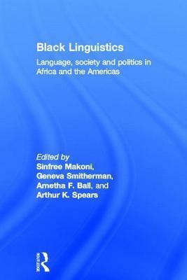 Black Linguistics: Language, Society, and Politics in Africa and the Americas by Sinfree Makoni, Geneva Smitherman, Arnetha F. Ball, Arthur K. Spears