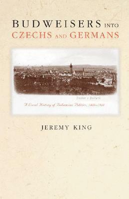 Budweisers Into Czechs and Germans: A Local History of Bohemian Politics, 1848-1948 by Jeremy King