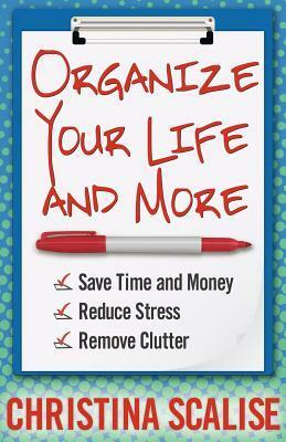 Organize Your Life and More: Save Time and Money, Reduce Stress, Remove Clutter by Christina Scalise