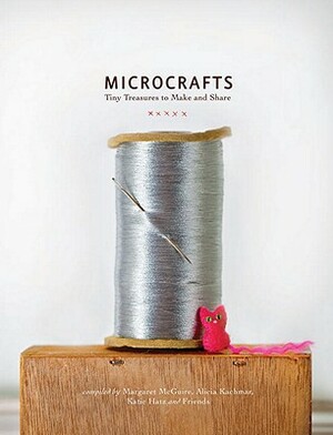 Microcrafts: Tiny Treasures to Make and Share by Katie Hatz, Margaret McGuire, Alicia Kachmar