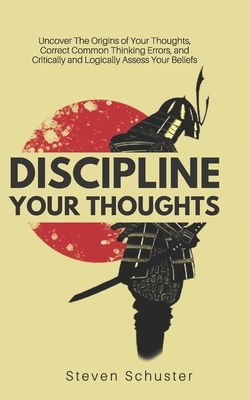 Discipline Your Thoughts: Uncover The Origins of Your Thoughts, Correct Common Thinking Errors, and Critically and Logically Assess Your Beliefs by Steven Schuster